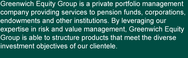 Greenwich Equity Group is a private portfolio management company providing services to pension funds, corporations, endowments and other institutions. By leveraging our expertise in risk and value management, Greenwich Equity Group is able to structure products that meet the diverse investment objectives of our clientele.